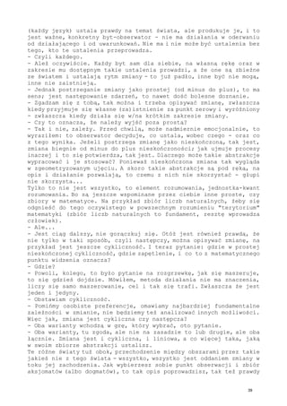 (każdy język) ustala prawdy na temat świata, ale produkuje je, i to
jest ważne, konkretny byt-obserwator - nie ma działania w oderwaniu
od działającego i od uwarunkowań. Nie ma i nie może być ustalenia bez
tego, kto te ustalenia przeprowadza.
- Czyli każdego.
- Ależ oczywiście. Każdy byt sam dla siebie, na własną rękę oraz w
zakresie mu dostępnym takie ustalenia prowadzi, a że one są zbieżne
ze światem i ustalają rytm zmiany - to już padło, inne być nie mogą,
inne nie zaistnieją.
- Jednak postrzeganie zmiany jako prostej (od minus do plus), to ma
sens; jest następowanie zdarzeń, to nawet dość bolesne doznanie.
- Zgadzam się z tobą, tak można i trzeba opisywać zmianę, zwłaszcza
kiedy przyjmuje się własne (za)istnienie za punkt zerowy i wyróżniony
- zwłaszcza kiedy działa się w/na krótkim zakresie zmiany.
- Czy to oznacza, że należy wyjść poza prostą?
- Tak i nie, zależy. Przed chwilą, może nadmiernie emocjonalnie, to
wyraziłem: to obserwator decyduje, co ustala, wobec czego - oraz co
z tego wynika. Jeżeli postrzega zmianę jako nieskończoną, tak jest,
zmiana biegnie od minus do plus nieskończoności; jak ujmuje procesy
inaczej i to się potwierdza, tak jest. Dlaczego może takie abstrakcje
wypracować i je stosować? Ponieważ nieskończona zmiana tak wygląda
w zgeometryzowanym ujęciu. A skoro takie abstrakcje są pod ręką, na
opis i działanie pozwalają, to czemu z nich nie skorzystać - głupi
nie skorzysta...
Tylko to nie jest wszystko, to element rozumowania, jednostka-kwant
rozumowania. Bo są jeszcze wspominane przez ciebie inne proste, czy
zbiory w matematyce. Na przykład zbiór liczb naturalnych, żeby się
odgnieść do tego oczywistego w powszechnym rozumieniu "terytorium"
matematyki (zbiór liczb naturalnych to fundament, resztę wprowadza
człowiek).
- Ale...
- Jest ciąg dalszy, nie gorączkuj się. Otóż jest również prawdą, że
nie tylko w taki sposób, czyli następczy, można opisywać zmianę, na
przykład jest jeszcze cykliczność. I teraz pytanie: gdzie w prostej
nieskończonej cykliczność, gdzie zapętlenie, i co to z matematycznego
punktu widzenia oznacza?
- Gdzie?
- Powoli, kolego, to było pytanie na rozgrzewkę, jak się maszeruje,
to się gdzieś dojdzie. Mówiłem, metoda działania nie ma znaczenia,
liczy się samo maszerowanie, cel i tak się trafi. Zwłaszcza że jest
jeden i jedyny.
- Obstawiam cykliczność.
- Pomińmy osobiste preferencje, omawiamy najbardziej fundamentalne
zależności w zmianie, nie będziemy też analizować innych możliwości.
Więc jak, zmiana jest cykliczna czy następcza?
- Oba warianty wchodzą w grę, który wybrać, oto pytanie.
- Oba warianty, tu zgoda, ale nie na zasadzie to lub drugie, ale oba
łącznie. Zmiana jest i cykliczna, i liniowa, a co więcej taka, jaką
w swoim zbiorze abstrakcji ustalisz.
Te różne światy tuż obok, przechodzenie między obszarami przez takie
jakieś nie z tego świata - wszystko, wszystko jest oddaniem zmiany w
toku jej zachodzenia. Jak wybierzesz sobie punkt obserwacji i zbiór
aksjomatów (albo dogmatów), to tak opis poprowadzisz, tak też prawdy
39
 