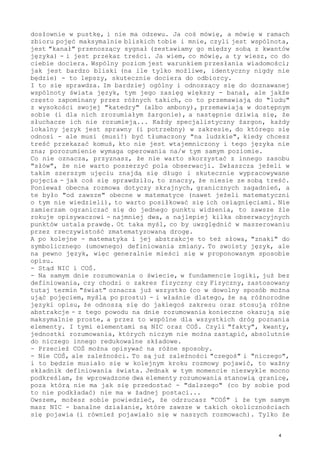 dosłownie w pustkę, i nie ma odzewu. Ja coś mówię, a mówię w ramach
zbioru pojęć maksymalnie bliskich tobie i mnie, czyli jest wspólnota,
jest "kanał" przenoszący sygnał (zestawiamy go między sobą z kwantów
języka) - i jest przekaz treści. Ja wiem, co mówię, a ty wiesz, co do
ciebie dociera. Wspólny poziom jest warunkiem przesłania wiadomości;
jak jest bardzo bliski (na ile tylko możliwe, identyczny nigdy nie
będzie) - to lepszy, skutecznie dociera do odbiorcy.
I to się sprawdza. Im bardziej ogólny i odnoszący się do doznawanej
wspólnoty świata język, tym jego zasięg większy - banał, ale jakże
często zapominany przez różnych takich, co to przemawiają do "ludu"
z wysokości swojej "katedry" (albo ambony), przemawiają w dostępnym
sobie (i dla nich zrozumiałym żargonie), a następnie dziwią się, że
słuchacze ich nie rozumieją... Każdy specjalistyczny żargon, każdy
lokalny język jest sprawny (i potrzebny) w zakresie, do którego się
odnosi - ale musi (musi!) być tłumaczony "na ludzkie", kiedy chcesz
treść przekazać komuś, kto nie jest wtajemniczony i tego języka nie
zna; porozumienie wymaga operowania na/w tym samym poziomie.
Co nie oznacza, przyznasz, że nie warto skorzystać z innego zasobu
"słów", że nie warto poszerzyć pola obserwacji. Zwłaszcza jeżeli w
takim szerszym ujęciu znajdą się długo i skutecznie wypracowywane
pojęcia - jak coś się sprawdziło, to znaczy, że niesie ze sobą treść.
Ponieważ obecna rozmowa dotyczy skrajnych, granicznych zagadnień, a
te było "od zawsze" obecne w matematyce (nawet jeżeli matematyczni
o tym nie wiedzieli), to warto posiłkować się ich osiągnięciami. Nie
zamierzam ograniczać się do jednego punktu widzenia, to zawsze źle
rokuje opisywaczowi - najmniej dwa, a najlepiej kilka obserwacyjnych
punktów ustala prawdę. Ot taka myśl, co by uwzględnić w maszerowaniu
przez rzeczywistość zmatematyzowaną drogę.
A po kolejne - matematyka i jej abstrakcje to też słowa, "znaki" do
symbolicznego (umownego) definiowania zmiany. To swoisty język, ale
na pewno język, więc generalnie mieści się w proponowanym sposobie
opisu.
- Stąd NIC i COŚ.
- Na samym dnie rozumowania o świecie, w fundamencie logiki, już bez
definiowania, czy chodzi o zakres fizyczny czy Fizyczny, zastosowany
tutaj termin "świat" oznacza już wszystko (co w dowolny sposób można
ująć pojęciem, myślą po prostu) - i właśnie dlatego, że są różnorodne
języki opisu, że odnoszą się do jakiegoś zakresu oraz stosują różne
abstrakcje - z tego powodu na dnie rozumowania konieczne okazują się
maksymalnie proste, a przez to wspólne dla wszystkich dróg poznania
elementy. I tymi elementami są NIC oraz COŚ. Czyli "fakty", kwanty,
jednostki rozumowania, których niczym nie można zastąpić, absolutnie
do niczego innego redukowalne składowe.
- Przecież COŚ można opisywać na różne sposoby.
- Nie COŚ, ale zależności. To są już zależności "czegoś" i "niczego",
i to będzie musiało się w kolejnym kroku rozmowy pojawić, to ważny
składnik definiowania świata. Jednak w tym momencie niezwykle mocno
podkreślam, że wprowadzone dwa elementy rozumowania stanowią granicę,
poza którą nie ma jak się przedostać - "dalszego" (co by sobie pod
to nie podkładać) nie ma w żadnej postaci...
Owszem, możesz sobie powiedzieć, że odrzucasz "COŚ" i że tym samym
masz NIC - banalne działanie, które zawsze w takich okolicznościach
się pojawia (i również pojawiało się w naszych rozmowach). Tylko że
4
 