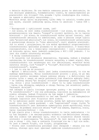 o świecie dojdziesz. Że ona będzie zamazana przez te abstrakcje, że
nie dojrzysz głębokiej, fundamentalnej treści, że zawsze będziesz po
powierzchni się ślizgał? Cóż, prawda - tylko niedostępna dla ciebie,
na zawsze w abstrakty zanurzonego...
Wszelkie drogi opisu są poprawne, tylko żeby to ustalić, trzeba poza
nie wyjść, znaleźć jednostkę opisu, która to umożliwi - takie COŚ i
NIC.
...
- Następczość i cykliczność razem, jak?
- Już wiesz, że jest jedna nieskończoność - już wiesz, że zmiana, że
przemieszczenie się kwantu "czegoś" w nicości (próżni), że to tworzy
wieczność - już wiesz, że nieskończoność można opisać inaczej, jako
nieskończoność aktualną to zdefiniować, albo w jeszcze innym ujęciu
jako "przestrzeń absolutną"; już wiesz, że nieskończoność potencjalna
w poszerzonym obrazie to "czas absolutny", czyli właśnie wieczność.
Już to wiesz i przyjmujesz, bo nie można wprowadzić stopniowalności
nieskończoności (ponieważ prowadzi to do sprzeczności). U kresu-dnie
rzeczywistości, czy u kresu-góry rzeczywistości - czyli niezależnie
od kierunku opisu, masz jedność, podwojoną z NIC i COŚ jedność. I to
jest dla ciebie ostateczny wniosek.
- A dziwy nieskończoności?
- To wszystko już działanie obserwatora. Poprawne, jednak z błędnym
założeniem, że nieskończoność zniesie wszystko, a nawet więcej. Nie,
nieskończoności nie zwiększysz ani nie zmniejszysz, wszelkie dziwy
załatwia zmiana, ruch "czegoś" w "niczym". Wieczność to "spotęgowana
nieskończoność", kropka.
- I jak to się ma do prostej?
- Wprost i detalicznie. Skoro jest jedna nieskończoność, to nie ma
żadnego mędrkowania. Minus nieskończoność prostej i plus, te po dwu
stronach punktu zerowego leżące zakresy zmiany - a definiujesz tak
prostą tylko z uwagi na swoje położenie (lub dowolnie wybrany fakt)
- te zakresy zmiany "po drugiej stronie" wybranego punktu "stykają"
się, minus i plus nieskończoność - skoro to ta sama nieskończoność
- łączą się, zbiegają, zamykają w okrąg. Tworzą, jak wcześniej padło,
"kołowrót dziejów".
Tak odległe w ujęciu liniowym (prostym) punkty - bo znajdujące się
"w nieskończoności" - one się pokrywają, logicznie są maksymalnie od
siebie odległe, jednak Fizycznie są tym samym i jednością.
Plus i minus (nieskończoności) to ten sam "punkt" - coś maksymalnie
odległe logicznie jest Fizycznie obok siebie.
To ty wybierasz punkt zerowy prostej, każdy byt wybiera-ustala taki
punkt (czy jest takim punktem) - ale "naprzeciwko" niego (tylko "w
nieskończoności") jest dokładnie symetryczny punkt wyróżniony, który
oznacza, że poddana analizie zmiana "tam" się zamyka, dopełnia, scala,
łączy (zaczyna-kończy) - itd.
W tym ujęciu plus i minus nieskończoności to twoje zadziałanie - to
ty tak nazywasz i ze swojego punktu widzenia tak definiujesz zmianę.
Sam dla siebie tak gmatwasz opis, choć to oczywiście skutek twojej
ulotności i postrzegania "do horyzontu". Że jest dalsze i że zamyka
się w okrąg - cóż, tego w zakresie fizycznym nie ma i być nie może.
To jest w ramach Fizyki, nie fizyki, przypominam.
- Prosta jest nieskończona ponieważ jest okręgiem - zmiana się nie
kończy, dlatego opis musi operować symbolem nieskończoności?
40
 