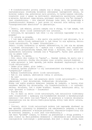 - W nieskończoności prosta zamyka się w okrąg, a rejestrowana, tak
zastanawiająca (niekiedy boleśnie odczuwana) następczość zmian, te
kolejne numery (np. pokolenia) na/w prostej, to tylko-zawsze odcinek,
niewielki oraz z uwagi na możliwości obserwatora wyróżniony zakres
w zmianie. Natomiast sama zmiana, ponieważ realizuje się "po okręgu",
jest nieskończona. - Ale również dlatego taka jest, że przebiega w
nieskończoności Kosmosu i jest przez to wieczna (nie kończy się) -
"czasoprzestrzeń absolutna" to gwarantuje.
...
- Jeżeli, jak mówisz, prosta zamyka się w okrąg, to tym samym, tak
to widzę, zbiór liczb całkowitych nie istnieje.
- Istnieje, bo opisywacz tak chce - a czy istnieje naprawdę? A co to
prawda?
- Co ustalę za prawdę.
- I tak mamy odpowiedź. - Ale warto się pochylić nad zbiorami, tu w
postaci zbioru liczb całkowitych i, jak teraz to się wyłania, zbioru
liczb naturalnych. To nawet interesujące...
Jeżeli liczby całkowite to wytwór obserwatora, to jak się ma sprawa
z liczbami naturalnymi? Tu - wydaje się - wszystko jest oczywiste:
są. Mam ten przysłowiowy kamyk, mam drugi i kolejne, czyli zbiór jak
najbardziej naturalny (układa się w "kopczyk"). Tylko jest pytanie:
czy na pewno tak?
- Na pewno, to opoka.
- Cóż, skoro dla ciebie to "opoka"... Uważam jednak, że warto się z
tematem zmierzyć, choćby dla relaksu oraz uciechy szarych komórek. -
I znów pytanie: w jaki sposób, jak można zbudować (wyznaczyć) zbiór
liczb naturalnych?
- Jeden plus jeden, plus jeden...
- Pięknie, bardzo pięknie - a czy zastanawiałeś się kiedyś, co ty tak
"jedynkując" robisz?
- Buduję nieskończony zbiór liczb naturalnych.
- Tak ci się wydaje, abstrakcje robią ci psikusa.
- Że jak?
- Dobrze, jaszcze raz: jak powstaje zbiór liczb naturalnych?... Nie
odpowiadaj - jest działaniem. Podkreślam: działaniem.
Kiedy tak sobie pięknie dodajesz jedynkę do jedynki, a łączny stan
nazywasz dwójką czy dziesiątką, czy nieskończonością - to zachodzi
zmiana, działasz, coś z czymś wiążesz. Zauważ, dokonujesz aktu, to
czyn (proces) w trakcie - rozumiesz?
- Staram się.
- To, co masz za zbiór liczb naturalnych, tak naturalnie traktowany
jako oczywistość i wydający się fundamentem działań w matematycznym
zakresie - ten zbiór nie jest "dany", on powstaje w trakcie działania
obserwatora; nie ma zbioru-faktu poza bytem, który taki zbiór ustala,
rozumiesz?
- ...
- Inaczej, zbiór liczb naturalnych możesz tak naprawdę zbudować na
dwa sposoby - pierwszy to dodawanie lub odejmowanie jedynek, a drugi
przesuwanie jednostki w kolejne położenie. (Łączenie-rozpad toczy się
do wiecznej jedynki, a ruch jest nie-skończony.)
Jak masz "grudkę" czegoś, to możesz ją powiększyć o drugą podobną -
albo rozbić na dwie podobne; dodawanie i odejmowanie jest działaniem
rzeczywiście lustrzanym i podstawowym. Ale jest i drugi sposób, masz
41
 