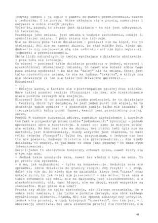 jedynkę czegoś i ją sobie z punktu do punktu przemieszczasz, zawsze
o jednostkę. I te punkty, które układają się w prostą, numerujesz i
nazywasz w sobie znanym języku.
Tylko że, zauważ, to zawsze jest działanie - to nie jest odkrywanie,
to tworzenie.
Przebiega jako zmiana, jest zmianą w trakcie zachodzenia, oddaje (i
symbolizuje) zmianę. I poza zmianą nie istnieje.
Nie ma zbioru poza takim działaniem - ponieważ nie ma kogoś, kto to
stwierdzi. Ani nie ma samego zbioru, bo skąd miałby być, kiedy ani
dodawanie czy odejmowanie się nie zadziało - ani nie było (wybranej)
jednostki w przemieszczeniu.
Zbiór liczb naturalnych to twoja, wynikająca z działania abstrakcja.
I poza tobą nie istnieje.
Co więcej - ponieważ takie działanie przebiega w jednej, wiecznej i
nieskończonej (Kosmicznej) zmianie, to nawet nie możesz sobie tego
poza zmianą wyobrazić - bo nie ma "dalej" niż ta zmiana. Skoro jest
tylko nieskończona zmiana, to nie ma żadnego "zakątka", w którym ona
nie obowiązuje (i tam się takie-coś-dziwaczne gnieździ)...
Rozumiesz?
- ...
- Kolejne ważne, a łączące się z postrzeganiem prostej oraz zbiorów.
Na/w takiej prostej realnie (Fizycznie) nie dwa, ale nieskończenie
wiele punktów zerowych się znajduje.
Dlaczego? Znów (i do znudzenia) trzeba powiedzieć, że to działający
i tworzący zbiór byt decyduje, że jest jeden punkt lub więcej, że te
akuratnie sobie wybiera - a pozostałe pomija (albo nie zauważa). W
rzeczywistości każdy punkt (numer, kwant) jest przedzielony pustką,
zerem.
Powód? W trakcie budowania zbioru, zupełnie nieświadomie i zupełnie
ten fakt w przywołanym przez ciebie "jedynkowaniu" ignorując - jednak
wprowadzasz zero w konstrukcję. A nawet ono samo (w miejsce wolne)
się wciska. Bo bez zera nie ma zbioru, bez pustki twój opis nie ma
wartości, jest niezrozumiały. Kiedy wszystko jest złączone, to masz
tylko jedynkę ("czegoś"). Tylko że, przypominam, o jedynce nic bez
tła nie powiesz, żadnego działania nie przeprowadzisz... Ale kiedy
działasz, to znaczy, że już masz te zera jako przerwy - że masz rytm
(skwantowanie).
Zero-i-jeden to absolutnie konieczny schemat opisu, nawet kiedy się
o tym nie wie.
- Jednak takie usunięcie zera, nawet bez wiedzy o tym, ma sens. To
po prostu się sprawdza.
- A ma, jak najbardziej - tylko są konsekwencje. Redukcja zera się
sprawdza, idzie działanie do granicy (logiki czy fizyki) - i stop,
dalej się nie da. Bo kiedy nie ma działania (kiedy jest "cisza" oraz
ustaje ruch), to jak dalej się przemieścić - nie można. Brak zera w
takim schemacie się mści, nie ma dalszego, jest nieskończoność. A w
nieskończoności, cóż, taki kłopot, nie ma drogi, wszak wszystkie są
równoważne. Więc gdzie się udać?
Prosta czy zbiór to tylko abstrakcja, ale dlatego zrozumiała, że w
sobie zero zawiera, i nie tylko w punkcie zerowym, ale obok każdego
wyróżnionego elementu. Prawda, NIC nie sposób zobaczyć czy uchwycić,
jednak w/na prostej, w tych kolejnych "numerkach", ono tam jest - i
obserwację umożliwia. Bez zera elementów prostej nie rozróżnisz, nie
42
 