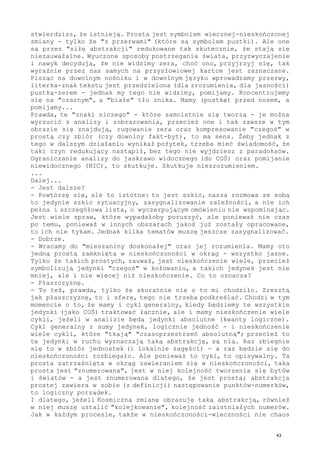 stwierdzisz, że istnieją. Prosta jest symbolem wiecznej-nieskończonej
zmiany - tylko że "z przerwami" (które są symbolem pustki). Ale one
są przez "siłę abstrakcji" redukowane tak skutecznie, że stają się
niezauważalne. Wyuczone sposoby postrzegania świata, przyzwyczajenie
i nawyk decydują, że nie widzimy zera, choć ono, przyjrzyj się, tak
wyraźnie przez nas samych na przysłowiowej kartce jest zaznaczane.
Pisząc na dowolnym nośniku i w dowolnym języku wprowadzamy przerwy,
literka-znak tekstu jest przedzielona (dla zrozumienia, dla jasności)
pustką-zerem - jednak my tego nie widzimy, pomijamy. Koncentrujemy
się na "czarnym", a "białe" tło znika. Mamy (pustkę) przed nosem, a
pomijamy...
Prawda, te "znaki niczego" - które samoistnie się tworzą - je można
wyrzucić z analizy i zobrazowania, przecież one i tak zawsze w tym
obrazie się znajdują, rugowanie zera oraz kompresowanie "czegoś" w
prostą czy zbiór (czy dowolny fakt-byt), to ma sens. Żeby jednak z
tego w dalszym działaniu wynikał pożytek, trzeba mieć świadomość, że
taki czyn redukujący nastąpił, bez tego nie wyjdziesz z paradoksów.
Ograniczanie analizy do jaskrawo widocznego (do COŚ) oraz pomijanie
niewidocznego (NIC), to skutkuje. Skutkuje niezrozumieniem.
...
Dalej...
- Jest dalsze?
- Powtórzę się, ale to istotne: to jest szkic, nasza rozmowa ze sobą
to jedynie szkic sytuacyjny, zasygnalizowanie zależności, a nie ich
pełna i szczegółowa lista, o wyczerpującym omówieniu nie wspominając.
Jest wiele spraw, które wypadałoby poruszyć, ale ponieważ nie czas
po temu, ponieważ w innych obszarach jakoś już zostały opracowane,
to ich nie tykam. Jednak kilka tematów muszę jeszcze zasygnalizować.
- Dobrze.
- Wracamy do "mieszaniny doskonałej" oraz jej rozumienia. Mamy oto
jedną prostą zamkniętą w nieskończoności w okrąg - wszystko jasne.
Tylko że takich prostych, zauważ, jest nieskończenie wiele, przecież
symbolizują jedynki "czegoś" w kołowaniu, a takich jedynek jest nie
mniej, ale i nie więcej niż nieskończenie. Co to oznacza?
- Płaszczyznę.
- To też, prawda, tylko że akuratnie nie o to mi chodziło. Zresztą
jak płaszczyznę, to i sferę, tego nie trzeba podkreślać. Chodzi w tym
momencie o to, że mamy i cykl generalny, kiedy będziemy te wszystkie
jedynki (jako COŚ) traktować łącznie, ale i mamy nieskończenie wiele
cykli, jeżeli w analizie będą jedynki absolutne (kwanty logiczne).
Cykl generalny z sumy jedynek, logicznie jedność - i nieskończenie
wiele cykli, które "tkają" "czasoprzestrzeń absolutną"; przecież to
te jedynki w ruchu wyznaczają taką abstrakcję, są nią. Raz zbiegnie
się to w zbiór jednostek (i lokalnie zagęści) - a raz będzie się do
nieskończoności rozbiegało. Ale ponieważ to cykl, to opisywalny. Ta
prosta zatrzaśnięta w okrąg zawieraniem się w nieskończoności, taka
prosta jest "znumerowana", jest w niej kolejność tworzenia się bytów
i światów - a jest znumerowana dlatego, że jest prostą; abstrakcja
prostej zawiera w sobie (z definicji) następowanie punktów-numerków,
to logiczny porządek.
I dlatego, jeżeli Kosmiczną zmianę obrazuję taką abstrakcją, również
w niej muszę ustalić "kolejkowanie", kolejność zaistniałych numerów.
Jak w każdym procesie, także w nieskończoności-wieczności nie chaos
43
 