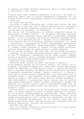 To logiczny ład będący Fizyczną mieszaniną. Warto to sobie wyobrażać
(i definiować) w taki sposób.
...
A teraz, przy takim rozumieniu-podejściu do prostej i do Fizyki (i
Ewolucji), zobacz jakie to niesie konsekwencje w pojmowaniu np. tak
zwanego "czasu", czyli wyskalowanej zmiany, te konsekwencje są ważne
i rozliczne.
- Że "czas" jest kołowy?
- Nie tylko, to jeden z wniosków, sam z siebie mało istotny. Jak jest
cykliczność, to musi być opis w postaci wyłaniania się i zanikania
"na linii horyzontu" elementów, oczywistość. Że również następczy i
liniowy opis się sprawdza - to drobnostka.
Nie, istotą jest tu konstatacja, że wszelkie rozumienie zmiany (tu
przywołanej w formule "czasu") - że rozumienie dowolnego ustalenia
o rzeczywistości, dowolnego zbioru abstrakcji (wyrażonego w dowolnym
języku) - czyli te wszelkie, tak pozornie sprzeczne względem siebie
wnioski, że aż wykluczające się i znoszące (aż po stwierdzenie, że
to nie może tak być, że to animacja, symulacja, złudzenie) - te liczne
i konkurujące, i domagające się od bytu obserwującego opowiedzenia
po jakiejś stronie "pewniki", "ostateczne prawdy", "dowody" - wszystko
to, zauważ i doceń, wszystko to okazuje się być jednym ustaleniem,
wszelkie obrazy-języki są jednym obrazem i jednym językiem.
Nie ma, nie ma, rozumiesz, tego albo tego - nie ma wniosku pierwszego
i jedynego, nie ma wiedzy ostatecznie pewnej tylko w jednym ujęciu,
bo inne "to błądzenie i odstępstwo". Nie ma jednej prawdy i jednego
wniosku - wszystkie ujęcie są prawdą. Wszystkie ustalenia pozyskane
ze świata łącznie-jednocześnie-razem są prawdą.
- Wszystkie drogi prowadzą do celu...
- Wszystkie drogi łącznie są celem - wielością w jedności...
W tym momencie odnoszę się do "czasu", zmiany w jej rytmie, ale to
przykład, zobrazowanie zagadnienia. Przez wieki zostały wypracowane
różne, tak zdawałoby się konkurencyjne ujęcia - i dobrze, tak musiało
być, to poprawne schematy. Że wydają się dla "płaszczaka" sprzeczne
w obserwacji prowadzonej nieomal z punktu w Ewolucji - to wynika z
chwilowej (i ulotnej) pozycji obserwacyjnej oraz ograniczania się do
lokalnego świata i jego horyzontu. Kiedy jednak analiza (logiczna)
dociera do granicy (COŚ-i-NIC), kiedy opuszcza "piękny grajdołek" i
jego sprzeczności - w poszerzonym ujęciu okazuje się, że wszelkie
wypracowane zobrazowania zmiany (i świata) są poprawne. I więcej: nie
mogą być inne. Jeszcze więcej: razem są ostatecznym opisem. Nie, że
któryś jest oddaniem piękna obrazu, ale wszystkie - liczy się każdy
"piksel" i detal.
I jeszcze więcej, nie można, nie da się skonstruować niczego innego,
nawet nie można pomyśleć niczego, co byłoby sprzeczne ze światem.
Nie ma ustalenia niedopasowanego do rzeczywistości. Jeżeli aktualnie
nie widać zastosowania dla wypracowanego twierdzenia, jeżeli nie ma
śladów potwierdzających wzór i trzeba się zastanawiać, czy aby nie
chodzi o "konstrukt matematyczny", nic nie szkodzi, pewne jest, że
gdzieś-kiedyś przez kogoś (lub samoistnie) takie ustalenie-wzór się
znajdzie (zaistniało, istnieje lub zaistnieje).
- Wszystko jest możliwe?
- Nie, nie wszystko. Wszystko w granicach prawa. A to prawo wynika
z mieszaniny "czegoś" i "niczego".
45
 