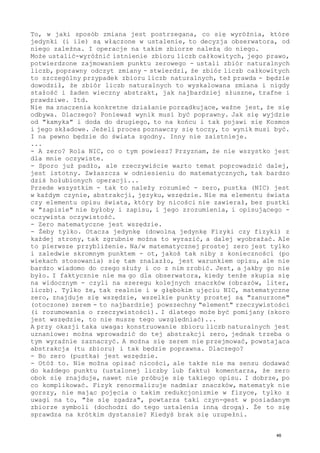 To, w jaki sposób zmiana jest postrzegana, co się wyróżnia, które
jedynki (i ile) są włączone w ustalenie, to decyzja obserwatora, od
niego zależna. I operacje na takim zbiorze należą do niego.
Może ustalić-wyróżnić istnienie zbioru liczb całkowitych, jego prawo,
potwierdzone zajmowaniem punktu zerowego - ustali zbiór naturalnych
liczb, poprawny odczyt zmiany - stwierdzi, że zbiór liczb całkowitych
to szczególny przypadek zbioru liczb naturalnych, też prawda - będzie
dowodził, że zbiór liczb naturalnych to wyskalowana zmiana i nigdy
stałość i żaden wieczny abstrakt, jak najbardziej słuszne, trafne i
prawdziwe. Itd.
Nie ma znaczenia konkretne działanie porządkujące, ważne jest, że się
odbywa. Dlaczego? Ponieważ wynik musi być poprawny. Jak się wyjdzie
od "kamyka" i doda do drugiego, to na końcu i tak pojawi się Kosmos
i jego składowe. Jeżeli proces poznawczy się toczy, to wynik musi być.
I na pewno będzie do świata zgodny. Inny nie zaistnieje.
...
- A zero? Rola NIC, co o tym powiesz? Przyznam, że nie wszystko jest
dla mnie oczywiste.
- Sporo już padło, ale rzeczywiście warto temat poprowadzić dalej,
jest istotny. Zwłaszcza w odniesieniu do matematycznych, tak bardzo
dziś hołubionych operacji...
Przede wszystkim - tak to należy rozumieć - zero, pustka (NIC) jest
w każdym czynie, abstrakcji, języku, wszędzie. Nie ma elementu świata
czy elementu opisu świata, który by nicości nie zawierał, bez pustki
w "zapisie" nie byłoby i zapisu, i jego zrozumienia, i opisującego -
oczywista oczywistość.
- Zero matematyczne jest wszędzie.
- Żeby tylko. Otacza jedynkę (dowolną jedynkę Fizyki czy fizyki) z
każdej strony, tak zgrubnie można to wyrazić, a dalej wyobrażać. Ale
to pierwsze przybliżenie. Na/w matematycznej prostej zero jest tylko
i zaledwie skromnym punktem - ot, jakoś tak niby z konieczności (po
wiekach stosowania) się tam znalazło, jest warunkiem opisu, ale nie
bardzo wiadomo do czego służy i co z nim zrobić. Jest, a jakby go nie
było. I faktycznie nie ma go dla obserwatora, kiedy tenże skupia się
na widocznym - czyli na szeregu kolejnych znaczków (obrazów, liter,
liczb). Tylko że, tak realnie i w głębokim ujęciu NIC, matematyczne
zero, znajduje się wszędzie, wszelkie punkty prostej są "zanurzone"
(otoczone) zerem - to najbardziej powszechny "element" rzeczywistości
(i rozumowania o rzeczywistości). I dlatego może być pomijany (skoro
jest wszędzie, to nie muszę tego uwzględniać)...
A przy okazji taka uwaga: konstruowanie zbioru liczb naturalnych jest
uznaniowe: można wprowadzić do tej abstrakcji zero, jednak trzeba o
tym wyraźnie zaznaczyć. A można się zerem nie przejmować, powstająca
abstrakcja (tu zbioru) i tak będzie poprawna. Dlaczego?
- Bo zero (pustka) jest wszędzie.
- Otóż to. Nie można opisać nicości, ale także nie ma sensu dodawać
do każdego punktu (ustalonej liczby lub faktu) komentarza, że zero
obok się znajduje, nawet nie próbuje się takiego opisu. I dobrze, po
co komplikować. Fizyk renormalizuje nadmiar znaczków, matematyk nie
gorszy, nie mając pojęcia o takim redukcjonizmie w fizyce, tylko z
uwagi na to, "że się zgadza", powtarza taki czyn-gest w posiadanym
zbiorze symboli (dochodzi do tego ustalenia inną drogą). Że to się
sprawdza na krótkim dystansie? Kiedyś brak się uzupełni.
46
 