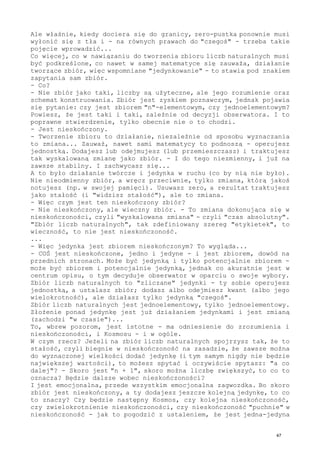 Ale właśnie, kiedy dociera się do granicy, zero-pustka ponownie musi
wyłonić się z tła i - na równych prawach do "czegoś" - trzeba takie
pojęcie wprowadzić...
Co więcej, co w nawiązaniu do tworzenia zbioru liczb naturalnych musi
być podkreślone, co nawet w samej matematyce się zauważa, działanie
tworzące zbiór, więc wspomniane "jedynkowanie" - to stawia pod znakiem
zapytania sam zbiór.
- Co?
- Nie zbiór jako taki, liczby są użyteczne, ale jego rozumienie oraz
schemat konstruowania. Zbiór jest zyskiem poznawczym, jednak pojawia
się pytanie: czy jest zbiorem "n"-elementowym, czy jednoelementowym?
Powiesz, że jest taki i taki, zależnie od decyzji obserwatora. I to
poprawne stwierdzenie, tylko obecnie nie o to chodzi.
- Jest nieskończony.
- Tworzenie zbioru to działanie, niezależnie od sposobu wyznaczania
to zmiana... Zauważ, nawet sami matematycy to podnoszą - operujesz
jednostką. Dodajesz lub odejmujesz (lub przemieszczasz) i traktujesz
tak wyskalowaną zmianę jako zbiór. - I do tego niezmienny, i już na
zawsze stabilny. I zachwycasz się...
A to było działanie twórcze i jedynka w ruchu (co by nią nie było).
Nie nieodmienny zbiór, a wręcz przeciwnie, tylko zmiana, którą jakoś
notujesz (np. w swojej pamięci). Usuwasz zero, a rezultat traktujesz
jako stałość (i "widzisz stałość"), ale to zmiana.
- Więc czym jest ten nieskończony zbiór?
- Nie nieskończony, ale wieczny zbiór. - To zmiana dokonująca się w
nieskończoności, czyli "wyskalowana zmiana" - czyli "czas absolutny".
"Zbiór liczb naturalnych", tak zdefiniowany szereg "etykietek", to
wieczność, to nie jest nieskończoność.
...
- Więc jedynka jest zbiorem nieskończonym? To wygląda...
- COŚ jest nieskończone, jedno i jedyne - i jest zbiorem, dowód na
przednich stronach. Może być jedynką i tylko potencjalnie zbiorem -
może być zbiorem i potencjalnie jedynką, jednak co akuratnie jest w
centrum opisu, o tym decyduje obserwator w oparciu o swoje wybory.
Zbiór liczb naturalnych to "zliczane" jedynki - ty sobie operujesz
jednostką, a ustalasz zbiór; dodasz albo odejmiesz kwant (albo jego
wielokrotność), ale działasz tylko jedynką "czegoś".
Zbiór liczb naturalnych jest jednoelementowy, tylko jednoelementowy.
Złożenie ponad jedynkę jest już działaniem jedynkami i jest zmianą
(zachodzi "w czasie")...
To, wbrew pozorom, jest istotne - ma odniesienie do zrozumienia i
nieskończoności, i Kosmosu - i w ogóle.
W czym rzecz? Jeżeli na zbiór liczb naturalnych spojrzysz tak, że to
stałość, czyli biegnie w nieskończoność na zasadzie, że zawsze można
do wyznaczonej wielkości dodać jedynkę (i tym samym nigdy nie będzie
największej wartości), to możesz spytać i oczywiście spytasz: "a co
dalej"? - Skoro jest "n + 1", skoro można liczbę zwiększyć, to co to
oznacza? Będzie dalsze wobec nieskończoności?
I jest emocjonalna, przede wszystkim emocjonalna zagwozdka. Bo skoro
zbiór jest nieskończony, a ty dodajesz jeszcze kolejną jedynkę, to co
to znaczy? Czy będzie następny Kosmos, czy kolejna nieskończoność,
czy zwielokrotnienie nieskończoności, czy nieskończoność "puchnie" w
nieskończoność - jak to pogodzić z ustaleniem, że jest jedna-jedyna
47
 