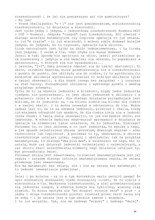 nieskończoność i że jej nie powiększysz ani nie pomniejszysz?
- No jak?
- Przed chwilą padło: "n + 1" nie jest powiększaniem, wielokrotnością
nieskończoności, to działanie w wieczności.
Jest tylko jedna i jedyna, i jednostkowa nieskończoność Kosmosu (NIC
+ COŚ = Kosmos). Jedynka "czegoś" jest nieskończona, NIC również -
dlatego wszelkie matematyczne czy logiczne operacje to już zmiana,
to już "w czasie" - to już wieczność. I możesz sobie dodawać kolejne
jedynki do jedynek, bo to czynność, operacje na/w zbiorze.
Liczb naturalnych jest tylko na zbiór jednoelementowy, i tą liczbą
jest jedynka. Z zerem w tle, tego chyba nie muszę dodawać.
Jeżeli w taki sposób nie spojrzysz na zbiór, jeżeli potraktujesz go
za niezmienny i jedynie w nim będziesz się obracał, to popadniesz w
sprzeczności, z których się nie wyswobodzisz...
I jeszcze, "2+2", żeby ponownie odwołać się do takiej abstrakcji. To
zbiór, strumień kwantów, które przemieszczają się w nieskończoności
z punktu do punktu. One zbliżyły się do siebie, ty to wyróżniasz (to
konkretne zbliżenie wyróżniasz; przecież to może być zbliżenie tylko
w twojej obserwacji, a dla kogoś innego bez związków) - i uznajesz
za stan łączny. Porządkujesz otoczenie z wybranego punktu i według
przyjętego schematu.
Tylko że to są właśnie jednostki w bliskości, nigdy jedna jednostka
(jedynki nie postrzeżesz), to jest zbiór jednostek w zbliżeniu i w
połączeniu (oraz w ruchu). Ale dlatego działanie porządkujące jest
możliwe, że te jednostki są - są blisko siebie (są blisko dla ciebie
i w twojej skali). I to można zauważyć w odniesieniu do tła. Ważne
jednak jest to, że to są odrębne jednostki, przecież z chwilą, kiedy
ich wzajemna odległość tak spadnie, że dla ciebie zleją się w jedność
(znów chodzi o twoją skalę obserwacji), to już nie będzie zbiór, ale
jednostka. W efekcie będziesz mógł-musiał wprowadzić w działanie (w
operacje na elemencie) takie ustalenie, że to jednostka. Dlaczego?
Ponieważ to, co jest zbiorem, a co jest jednostką, to wynika z tego,
w jak sposób rejestrujesz zmianę (wzrokiem, dowolnym zmysłem - albo
technicznie lub logicznie). A ponieważ to ty, obserwator, w zbiorze
nieskończonym ustalasz rytmy, reguły i abstrakcje, tak na przykład
matematyczne, to dlatego "dwa plus dwa", w zależności od tego, kto to
ustala, może raz dotyczyć jednostki najmniejszej z najmniejszych, a
raz zbioru skali wszechświata; elementy tego działania ustalasz ty,
byt porządkujący świat.
Ponieważ zmiana jest skwantowana, to również zmatematyzowana jest jej
reguła - zarazem dlatego istnieje zmatematyzowana reguła, że zmiana
przebiega jako skwantowana.
Nie ma matematyki bez zmiany, ale i nie ma zmiany bez matematyki -
to jedność (wewnętrznie podwojona).
...
Dalej i po kolejne - na co w tym kontekście warto zwrócić uwagę? Że
opis mieszaniny doskonałej (jako mieszaniny liczb), że to ujęcie z
wiecznością w tle. Bezkresna nieskończoność, w niej przemieszczające
się jednostki czegoś, w efekcie buduje się cykliczny, wieczny ciąg
zjawisk. Tu minus spotyka się "po drugiej stronie zera" z plus - a
jedna i druga nieskończoność prostej (również przez zero) łączą się
ze sobą - i że zmiana jest w tym obrazie zawsze i wszędzie.
I to już wszystko. Tak, nie ma żadnego "więcej" i żadnego "dalej".
48
 