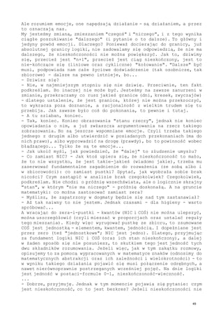 Ale rozumiem emocje, one napędzają działanie - są działaniem, a przez
to oznaczają nas.
My jesteśmy zmianą, zmieszaniem "czegoś" i "niczego", i z tego wynika
ciągłe poszukiwanie "dalszego" (i pytanie o to dalsze). To główny i
jedyny powód emocji. Dlaczego? Ponieważ docierając do granicy, już
absolutnej granicy logiki, nie zadowalamy się odpowiedzią, że nie ma
dalszego, że nieskończoności nie można powiększyć. Jak to, dziwimy
się, przecież jest "n+1", przecież jest ciąg nieskończony, jest to
nie-kończące się (liniowe oraz cykliczne) "kołowanie". "Dalsze" być
musi, podpowiada nam całe życiowe doświadczenie (tak osobnicze, tak
zbiorowe) - dalsze na pewno istnieje, bo...
- Dziwisz się?
- Nie, w najmniejszym stopniu się nie dziwię. Przeciwnie, ten fakt
podkreślam. Bo inaczej nie może być. Jesteśmy na zawsze zanurzeni w
zmianie, przekraczamy co rusz jakieś granice (dni, kresek, zwyczajów)
- dlatego ustalenie, że jest granica, której nie można przekroczyć,
to wykracza poza doznanie, a racjonalność z wielkim trudem się tu
przebija. Jak zawsze było coś do pokonania, to pewnie i tutaj.
- A tu szlaban, koniec.
- Tak, koniec. Koniec obrazowania "stanu rzeczy", jednak nie koniec
opowiadania o nim, a już zwłaszcza argumentowania na rzecz takiego
zobrazowania. Bo są jeszcze wspomniane emocje. Czyli trzeba takiego
jednego z drugim albo utwierdzić w posiadanych przekonaniach (ma do
nich prawo), albo wyprowadzić na drogę (prawdy), bo to powinność wobec
błądzącego... Tylko że są te emocje...
- Jak ukoić myśl, jak powiedzieć, że "dalej" to złudzenie umysłu?
- Co zamiast NIC? - Jak ktoś upiera się, że nieskończoność to mało,
że to nie wszystko, że jest takie-jakieś (wiadomo jakie), trzeba mu
zaserwować fundamentalne zagadnienie do rozważenia (ze sobą albo i
w zbiorowości): co zamiast pustki? Spytać, jak wyobraża sobie brak
nicości? Czym zastąpić w analizie brak czegokolwiek? Czegokolwiek,
podkreślam. Nie chodzi o próżnię wszechświata, ale o logicznie skrajny
"stan", w którym "nie ma niczego" - próżnię doskonałą. A na gruncie
matematyki: co można zastosować zamiast zera?
- Myślisz, że zapatrzony w dogmaty będzie się nad tym zastanawiał?
- Aż tak naiwny to nie jestem. Jednak czasami - dla higieny - warto
spróbować...
A wracając do zera-i-pustki - kwantów (NIC i COŚ) nie można ulepszyć,
można uszczegółowić (czyli mieszać w proporcjach oraz ustalać reguły
tego mieszania). Kiedy więc wyrugować pustkę ze zbioru, to zsumowane
COŚ jest jednostką - elementem, kwantem, jednością. I dopełniane jest
przez zero (też "jednostkowe"; NIC jest jedno). Dlatego, przyjmując
za fundament logiki NIC i COŚ (oraz ich stan nieskończony), a dalej
w żaden sposób się nie posuniesz, to skutkiem tego jest jedność tych
dwu składników rozumowania. Jeżeli więc, jak w tym zakątku rozmowy,
opisujemy to za pomocą wypracowanych w matematyce znaków (odnosimy do
matematycznych abstrakcji oraz ich zależności i wielokrotności) - to
w wyniku takiego działania pojawić się musi połączenie odrębnych, a
nawet nierównoprawnie postrzeganych wcześniej pojęć. Na dnie logiki
jest jedność w postaci-formule 0-1, nieskończoność-wieczność.
...
- Dobrze, przyjmuję. Jednak w tym momencie pojawia się pytanie: czym
jest nieskończoność, co to jest bezkres? Jeżeli nieskończoności nie
49
 