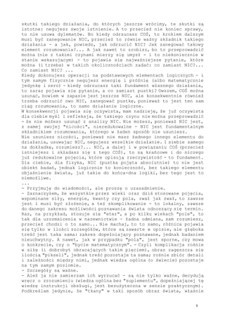 skutki takiego działania, do których jeszcze wrócimy, te skutki są
istotne: negujesz swoje istnienie. A to przecież nie koniec sprawy,
to nie usuwa dylematów. Bo kiedy odrzucasz COŚ, to krokiem dalszym
musi być zanegowanie NIC, przecież to równie ważny składnik takiego
działania - a jak, powiedz, jak odrzucić NIC? Jak zanegować takowy
element rozumowania?... A jak nawet to zrobisz, bo to przeprowadzić
można (nie z takimi czynami mierzy się umysł - i to niekoniecznie w
stanie wskazującym) - to pojawia się najważniejsze pytanie, które
można (i trzeba) w takich okolicznościach zadać: co zamiast NIC?...
Co zamiast NIC? ...
Kiedy dokonujesz operacji na podstawowych elementach logicznych - i
tym samym fizycznie negujesz energię i próżnię (albo matematycznie
jedynkę i zero) - kiedy odrzucasz taki fundament własnego działania,
to zaraz pojawia się pytanie, a co zamiast pustki? Owszem, COŚ można
usunąć, bowiem w zapasie jest jeszcze NIC, ale konsekwentnie również
trzeba odrzucić owo NIC, zanegować pustkę, ponieważ to jest ten sam
ciąg rozumowania, to samo działanie logiczne.
W konsekwencji pojawia się oczywista, mam nadzieję, że już oczywista
dla ciebie myśl i refleksja, że takiego czynu nie można przeprowadzić
- że nie możesz usunąć z analizy NIC. Nie możesz, ponieważ NIC jest,
z samej swojej "nicości", nieredukowalne - NIC jest fundamentalnym
składnikiem rozumowania, którego w żaden sposób nie usuniesz.
Nie usuniesz nicości, ponieważ nie masz żadnego innego elementu do
działania, usuwając NIC, negujesz wszelkie działanie. I siebie samego
na dokładkę, rozumiesz?... NIC, a dalej i w powiązaniu COŚ (przecież
istniejesz i składasz się z tego COŚ), to są krańcowe i do niczego
już redukowalne pojęcia, które opisują rzeczywistość - to fundament.
Dla ciebie, dla fizyka, NIC (pustka pojęta absolutnie) to nie jest
obiekt badań, jednak logicznie to konieczność, bez takiego elementu
objaśnienie świata, już takie do końca-dna logiki, bez tego jest to
niemożliwe.
...
- Przyjmuję do wiadomości, ale proszę o uzasadnienie.
- Zaznaczyłem, że wszystkie przez wieki oraz dziś stosowane pojęcia,
wspominane siły, energie, kwanty czy pola, zwał jak zwał, to zawsze
jest i musi być złożenie, a też skomplikowanie - to lokalny, zawsze
do danego zakresu możliwości poznawania świata odnoszący się termin.
Raz, na przykład, stosuje się "eter", a po kilku wiekach "pole", to
tak dla urozmaicenia w nazewnictwie - żadna odmiana, sam rozumiesz,
przecież chodzi o to samo... Nie machaj, to to samo, różnica pojawia
się tylko w ilości szczegółów, które są zawarte w opisie, ale głęboka
treść jest taka sama: zakres dopełniający poznawane, jednak badaniem
nieuchwytny. A nawet, jak w przypadku "pola", jest sporne, czy mowa
o konkrecie, czy o "bycie matematycznym". - Czyli komplikacja rośnie
w siłę (i dobrobyt obracających takim pięciem), obraz zagęszcza się
ilością "pikseli", jednak treść pozostaje ta sama; rośnie zbiór detali
i zależności między nimi, jednak wiedza ogólna (o świecie) pozostaje
na tym samym poziomie.
- Szczegóły są ważne.
- Ależ ja nie zamierzam ich wyrzucać - są nie tylko ważne, decydują
wręcz o zrozumieniu (wiedza ogólna bez "suplementu", dopełniającej tę
wiedzę instrukcji obsługi, jest bezużyteczna w sensie praktycznym).
Podkreślam jedynie, że "tkany" w taki sposób obraz świata, właśnie
5
 