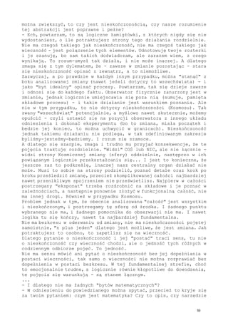 można zwiększyć, to czy jest nieskończonością, czy nasze rozumienie
tej abstrakcji jest poprawne i pełne?
- Ech, powtarzam, to są logiczne łamigłówki, z których nigdy się nie
wydostaniesz, o ile potraktujesz strony tego działania rozdzielnie.
Nie ma czegoś takiego jak nieskończoność, nie ma czegoś takiego jak
wieczność - jest połączenie tych elementów. Odnotowuję twoje rozterki
i je szanuję, bo sam takich doświadczam, ale zarazem wiem, z czego
wynikają. To rozum-umysł tak działa, i nie może inaczej. A dlatego
zmaga się z tym dylematem, że - zawsze w zmianie pozostając - stara
się nieskończoność opisać z zewnątrz, a to niemożliwe.
Zazwyczaj, a po prawdzie w każdym innym przypadku, można "stanąć" z
boku analizowanej zmiany (nawet jeżeli dotyczy to wszechświata) - i
jako "byt idealny" opisać procesy. Powtarzam, tak się dzieje zawsze
i odnosi się do każdego faktu. Obserwator fizycznie zanurzony jest w
zmianie, jednak logicznie umiejscawia się poza nią (sumuje, pamięta
składowe procesu) - i takie działanie jest warunkiem poznania. Ale
nie w tym przypadku, to nie dotyczy nieskończoności (Kosmosu). Tak
zwany "wszechświat" potencjalnie, a myślowo nawet skutecznie, możemy
opuścić - czyli ustawić się na pozycji obserwatora z innego układu
odniesienia i dokonać eksperymentu (bo to zmiana, miała początek i
będzie jej koniec, to można uchwycić w granicach). Nieskończoność
jednak takiemu działaniu nie podlega, w tak zdefiniowanym zakresie
byliśmy-jesteśmy-będziemy. I rozum się szamoce.
A dlatego się szarpie, zmaga i trudno mu przyjąć konsekwencje, że te
pojęcia traktuje rozdzielnie. "Widzi" COŚ lub NIC, ale nie łącznie -
widzi strony Kosmicznej zmiany (sfery) oddzielnie, następczo w ich
powiązanym logicznie przekształcaniu się... I jest to konieczne, że
jeszcze raz to podkreślę, inaczej nasz centralny organ działać nie
może. Musi to sobie na strony podzielić, poznać detale oraz krok po
kroku prześledzić zmianę, przecież skomplikowanej całości najbardziej
nawet przenikliwym spojrzeniem nie prześwietlisz. Najpierw w całości
postrzegany "eksponat" trzeba rozdrobnić na składowe i je poznać w
zależnościach, a następnie ponownie złożyć w funkcjonalną całość, nie
ma innej drogi. Również w przypadku Kosmosu.
Problem jednak w tym, że obecnie analizowana "całość" jest wszystkim
i nieskończonym, i postrzegamy tę sferę od środka. I żadnego punktu
wybranego nie ma, i żadnego pomocnika do obserwacji nie ma. I nawet
logika tu się kończy, nawet ta najbardziej fundamentalna.
Nie ma bezkresu w oderwaniu od zmiany, nie ma nieskończoności pojętej
samoistnie, "n plus jeden" dlatego jest możliwe, że jest zmiana. Jak
potraktujesz to osobno, to zapętlisz się na wieczność.
Dlatego pytanie o nieskończoność i jej "postać" traci sens, tu nie
o nieskończoność czy wieczność chodzi, ale o jedność tych różnych w
codziennym odbiorze pojęć. To jedność.
Nie ma sensu mówić ani pytać o nieskończoność bez jej dopełniania w
postaci wieczności, tak samo o wieczności nie można rozprawiać bez
dopełnienia w postaci bezkresu. W tej fundamentalnej strefie, choć
to emocjonalnie trudne, a logicznie równie kłopotliwe do dowodzenia,
te pojęcia się warunkują - są stanem łącznym.
...
- I dlatego nie ma żadnych "bytów matematycznych"?
- W odniesieniu do powiedzianego można spytać, przecież to kryje się
za twoim pytaniem: czym jest matematyka? Czy to opis, czy narzędzie
50
 