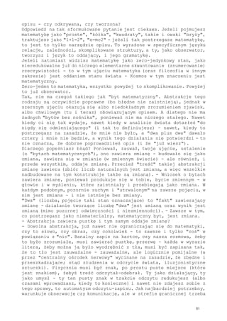 opisu - czy odkrywana, czy tworzona?
Odpowiedź na tak sformułowane pytanie jest ciekawa. Jeżeli pojmujesz
matematykę jako "proste", "kółka", "kwadraty", takie i owaki "bryły",
traktujesz jako "1+1=2", "e=mc2" - jeżeli tak postrzegasz matematykę,
to jest to tylko narzędzie opisu. To wyrażone w specyficznym języku
relacje, zależności, skomplikowane struktury, a ty, jako obserwator,
tworzysz i język to oddający, i jego gramatykę.
Jeżeli natomiast widzisz matematykę jako zero-jedynkowy stan, jako
nieredukowalne już do niczego elementarne skwantowanie (znumerowanie)
rzeczywistości - to w tym ujęciu matematyka (oraz filozofia w innym
zakresie) jest oddaniem stanu świata - Kosmos w tym znaczeniu jest
matematyczny.
Zero-jeden to matematyka, wszystko powyżej to skomplikowanie. Powyżej
to już obserwator.
Tak, nie ma czegoś takiego jak "byt matematyczny". Abstrakcje tego
rodzaju są oczywiście poprawne (bo błędne nie zaistnieją), jednak w
szerszym ujęciu okazują się albo niedokładnym zrozumieniem zjawisk,
albo chwilowym (tu i teraz) obowiązującym opisem. A dlatego nie ma
żadnych "bytów bez nośnika", ponieważ nie ma niczego stałego. Nawet
kiedy ci się tak wydaje, nawet kiedy w analizie świata dotarłeś "do
nigdy się odmieniającego" (i tak to definiujesz) - nawet, kiedy to
postrzegasz na zasadzie, że mnie nie było, a "dwa plus dwa" dawało
cztery i mnie nie będzie, a wynik tego działania się potwierdzi - to
nie oznacza, że dobrze poprowadziłeś opis (i że "już wiesz").
Dlaczego popełniasz błąd? Ponieważ, zauważ, twoje ujęcie, ustalenie
(o "bytach matematycznych"), ono zawiera zmianę - budowało się jako
zmiana, zawiera się w zmianie (w zmiennym świecie) - ale również, i
przede wszystkim, oddaje zmianę. Przecież "treść" takiej abstrakcji
zmianę zawiera (zbiór liczb naturalnych jest zmianą, a więc wszelkie
nadbudowane na tym konstrukcje także są zmianą). - Wniosek o bytach
zawiera zmianę, ponieważ produkuje się w tobie, bycie zmiennym - w
głowie i w myśleniu, które zaistniały i przebiegają jako zmiana. W
każdym podobnym, pozornie suchym i "utrwalonym" na zawsze pojęciu, w
nim jest zmiana - i nie istnieje bez zmiany.
"Dwa" (liczba, pojęcie taki stan oznaczające) to "fakt" zawierający
zmianę - działanie tworzące liczbę "dwa" jest zmianą oraz wynik jest
zmianą (mimo pozornej odwieczności i niezmienności). - Zawsze w tym,
co postrzegasz jako niematerialny, matematyczny byt, jest zmiana.
- Abstrakcja zawiera pustkę i tym samym oddaje zmianę?
- Dowolna abstrakcja, już nawet nie ograniczając się do matematyki,
czy to słowo, czy obraz, czy cokolwiek - to zawsze i tylko "coś" w
powiązaniu z "nic". Banalny zapis na kartce, czy nasza rozmowa, żeby
to było zrozumiałe, musi zawierać pustkę, przerwę - każda w wyrazie
litera, żeby można ją było wyodrębnić z tła, musi być zapisana tak,
że to tło jest zauważalne - zauważalne, ale logicznie pomijalne (a
przez "centralny ośrodek nerwowy" wycinane na zasadzie, że zbędne i
przeszkadzające; stąd złudzenia w odczycie świata, iluzjonistyczne
sztuczki). Fizycznie musi być znak, po prostu puste miejsce (które
jest znakiem), żebyś treść odczytał-odebrał. Ty jako działający, ty
jako umysł - ty ten pusty znak w trakcie odczytu redukujesz (albo
czasami wprowadzasz, kiedy to konieczne) i nawet nie zdajesz sobie z
tego sprawy, to automatyzm odczytu-zapisu. Jak najbardziej potrzebny,
warunkuje obserwację czy komunikację, ale w strefie granicznej trzeba
51
 