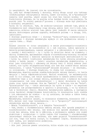 to uwzględnić. Bo inaczej nie ma zrozumienia.
Ty, jako byt skomplikowany i dorosły, który długo uczył się takiego
(redukującego) odczytywania świata, nawet nie wiesz, że w "przekazie"
zawarta jest pustka, umysł usuwa ten stan bez twojej wiedzy - choć
funkcjonuje dlatego, że ta pustka w/na każdym kroku się znajduje. Ta
pustka jest "w stałej pamięci" procesu i dlatego może być pominięta
w bieżącej aktywności.
Tylko że to skutkuje. Tym, że widzisz-ustalasz jedność tam, gdzie w
fundamencie jest skwantowany ciąg zmiany, gdzie jest nic-i-coś. Lub,
odwrotnie, widzisz wielość tam, gdzie jest jedność. W swoim odczycie
świata dostrzegasz połowę sygnału, dokładnie połowę - a drugą, cóż,
ignorujesz.
I dlatego popełnisz błąd - i dlatego "widzisz" byty niematerialne i
niezmienne; i dlatego matematyka wydaje ci się pozbawiona zmiany i
zawsze taka... Błąd.
...
Zauważ jeszcze to (oraz uwzględnij w swoim postrzeganiu-rozumieniu
rzeczywistości), że niezależnie co i jak czynisz, jakie operacje w
świecie przeprowadzasz, zawsze aktywnie i w odniesieniu (i w oparciu
o zasoby i możliwości) - ty i tylko ty dzielisz świat na elementy i
zbiory elementów, wprowadzasz regułę w nieskończony-wieczny strumień
zjawisk. Wszelkie i dowolne operacje na dowolnych abstrakcjach to ty
- tylko ty. Jeżeli traktujesz matematykę (to tylko skrajny przykład,
chodzi o każdy język) - jeżeli uznajesz matematykę dogmatycznie, a
więc jako niezależny i oderwany od zmiany twór (i który zawsze jest
takim), nie tylko że popełniasz błąd, ale sam dla siebie obraz świata
fałszujesz. I takim "zafałszowanym" obrazem działasz - ze skutkami,
co zrozumiałe. I dlatego błądzisz, to chyba też rozumiesz.
Matematyka, dowolny system znaków kodujących zmianę (świat), to twoja
decyzja i twoja odpowiedzialność. Musisz wiedzieć, że matematyczny
znak to nic innego, jak twoje wyodrębnienie w ramach jednolitego tła
elementów tego a nie innego zbioru, wyodrębnienie i nadanie mu nazwy
(znumerowanie lub inne dookreślenie) - i dalej działanie na takim
znaku oraz takim znakiem. Nie ma "dwójki" w świecie, nie ma "koła",
"pierwiastka" itp. - takie abstrakcje są tylko w tobie - to zmysłowa
produkcja lub przeprowadzona w oparciu o przyrządy, i to ty widzisz
tak w konkretnej chwili. Wszelkie matematyczne symbole, a następnie
coraz bardziej skomplikowane konstrukcje, to mieszanina tych znaków
i ich odnoszenie do siebie - to ty ustalasz, że takie a takie fakty
opisuje taki lub inny wzór.
Matematyka, wszelkie języki, to mieszanie elementów, mieszanie COŚ i
NIC, dalsze jest tego konsekwencją - to z "proporcji" zastosowanych
składników wynika obraz świata...
- Mówię "nieskończoność", a w domyśle "wieczność".
- Tak, chodzi o fundamentalnie obecną zmianę. Nie sposób pomyśleć o
nieskończoności bez zmiany. Jak widzisz nie sposób zbudować zbioru
liczb bez zmiany, mimo że w odbiorze, w pojmowaniu wydaje się czymś
stabilnym i oczywistym - i tylko takim. Coś trwałego i nieodmiennego
(wiecznego) okazuje się zmienne, ale samo pojęcie "nieskończoność"
już nie, tego nie można ruszyć, to fundament logiki. Nieskończoność
jest jedna, acz wewnętrznie podwojona.
- I niech sobie będzie...
- Ale jest jeszcze pewne ustalenie, które wiąże się z postrzeganiem
52
 