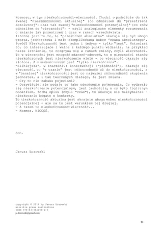 Kosmosu, w tym nieskończoności-wieczności. Chodzi o podejście do tak
zwanej "nieskończoności aktualnej" (co odnosiłem do "przestrzeni
absolutnej") oraz tak zwanej "nieskończoności potencjalnej" (co znów
odnosiłem do "wieczności") - czyli analogiczne elementy rozumowania
o zmianie jak przestrzeń i czas w ramach wszechświata.
Istotne jest tu to, że "przestrzeń absolutna" okazuje się być ubogo
prosta, jednostkowa i mało skomplikowana wobec "czasu absolutnego".
Powód? Nieskończoność jest jedna i jedyna - tylko "jest". Natomiast
to, co interesujące i ważne z każdego punktu widzenia, na przykład
nasze istnienie, to rozgrywa się w ramach zmiany, czyli wieczności.
To w wieczności jest mnogość zdarzeń-zderzeń, to w wieczności stanów
nieskończonych jest nieskończenie wiele - to wieczność okazuje się
złożona. A nieskończoność jest "tylko nieskończona".
"Silniejsza", w znaczeniu: konsekwencji ("płodności"), okazuje się
wieczność, to "w czasie" jest różnorodność aż do nieskończoności, a
w "banalnej" nieskończoności jest co najwyżej różnorodność skupienia
jednostek, a i tak tworzonych dlatego, że jest zmiana.
- Czy to nie zabawa pojęciami?
- Oczywiście, ale podaję to jako odwrócenie pojmowania. Co wydawało
się nieskończenie potencjalnym, jest jednością, a co było logicznym
dodatkiem, formą opisu (czyli "czas"), to okazuje się maksymalnie -
nieskocznie bogate w konkrety.
To nieskończoność aktualna jest skrajnie uboga wobec nieskończoności
potencjalnej - ale za to jest warunkiem tej drugiej.
- A razem to nieskończoność-wieczność...
- Kosmos. NICCOŚ.
cdn.
Janusz Łozowski
copyright © 2016 by Janusz Łozowski
wszelkie prawa zastrzeżone
ISBN 978-83-944295-1-5
ja.lozowski@gmail.com
53
 