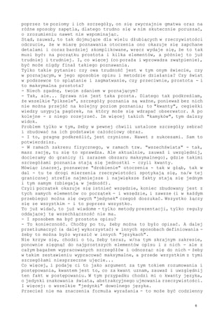 poprzez te poziomy i ich szczegóły, on się zwyczajnie gmatwa oraz na
różne sposoby zapętla, dlatego trudno się w nim skutecznie poruszać,
o zrozumieniu nawet nie wspominając.
Stąd, zauważ, to tak dojmujące dla wielu dłubiących w rzeczywistości
odczucie, że w miarę poznawania otoczenia ono okazuje się zapchane
detalami i coraz bardziej skomplikowane, wręcz wydaje się, że to tak
musi być: na początku prostota i kilka elementów, a później to już
trudniej i trudniej. I, co więcej (co poraża i wprowadza zwątpienie),
być może nigdy finał takiego poznawania.
Tylko takie pytanie: czy owa trudność jest w tym onym świecie, czy
w poznającym, w jego sposobie opisu i metodzie działania? Czy świat
w podszewce to splątanie i zagmatwanie, czy przeciwnie, prostota - i
to maksymalna prostota?
- Niech zgadnę, twoim zdaniem w poznającym?
- Tak, ale... Sprawa nie jest taka prosta. Dlatego tak podkreślam,
że wszelkie "piksele", szczegóły poznania są ważne, ponieważ bez nich
nie można przejść na kolejny poziom poznania; to "kwanty", cegiełki
wiedzy usypują pagórek, na który może się wdrapać obserwator. A po
kolejne - z niego rozejrzeć. Im więcej takich "kamyków", tym dalszy
widok.
Problem tylko w tym, żeby w pewnej chwili ustalone szczegóły zebrać
i zbudować na ich podstawie całościowy obraz.
- I to, pragnę podkreślić, jest czynione. Nawet z sukcesami. Sam to
potwierdzisz.
- W ramach zakresu fizycznego, w ramach tzw. "wszechświata" - tak,
masz rację, tu się to sprawdza. Ale aktualnie, zauważ i uwzględnij,
docieramy do granicy (i zarazem obszaru maksymalnego), gdzie takimi
szczegółami poznania stają się jednostki - czyli kwanty.
Mówiąc inaczej, poznawcze "drobienie" otoczenia - tak w głąb, tak w
dal - tu te drogi mierzenia rzeczywistości spotykają się, na/w tej
granicznej strefie najmniejsze i największe fakty stają się jednym
i tym samym (zbiegają w jedność).
Czyli początek okazuje się istnieć wszędzie, koniec zbudowany jest z
tych samych elementów co początek - i wszędzie, i zawsze (i w każdym
przebiegu) można się owych "jedynek" czegoś doszukać. Wszystko łączy
się ze wszystkim - i to poprzez wszystko.
To już widać, to już wiadome - tylko metody prezentacji, tylko reguły
oddającej tę wszechłączność nie ma.
- I sposobem ma być prostota opisu?
- To konieczność. Choćby po to, żeby można to było opisać. A dalej
przetłumaczyć (a dalej wykorzystać) w innych sposobach definiowania -
żeby to można było wyrazić w innych "językach".
Nie krzyw się, chodzi o to, żeby teraz, w/na tym skrajnym zakresie,
ponownie sięgnąć do najprostszych elementów opisu i z nich - ale z
całym bagażem wypracowanych szczegółów i odnosząc się do nich - żeby
w takim zestawieniu wypracować maksymalne, a przede wszystkim z tymi
szczegółami niesprzeczne ujęcie...
Co więcej, i podaję ci to jako argument za tym tokiem rozumowania i
postępowania, kwantem jest to, co za kwant uznam, zauważ i uwzględnij
ten fakt w postępowaniu. W tym przypadku chodzi mi o kwanty języka,
o jedynki znakowania świata, abstrakcyjnego ujmowania rzeczywistości.
I więcej: o wszelkie "jedynki" dowolnego języka.
Przecież nie ma znaczenia formuła wyrażania - to może być codzienny
6
 