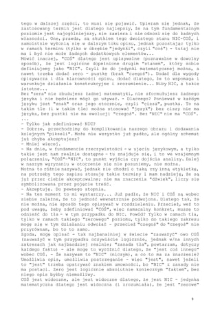 tego w dalszej części, to musi się pojawić. Upieram się jednak, że
zastosowany termin jest dlatego najlepszy, że na tym fundamentalnym
poziomie jest najogólniejszy, nie zawiera i nie odnosi się do żadnych
własności. One, prawda, są skutkiem tego dwoistego stanu NIC-COŚ, i
samoistnie wyłonią się w dalszym toku opisu, jednak pozostając tylko
w ramach terminu (tylko w obrębie "jedynki", czyli "coś") - tutaj nie
ma i być nie może żadnych dodatkowych elementów...
Mówić inaczej, "COŚ" dlatego jest opisywalne (poznawalne w dowolny
sposób), że jest logiczne dopełnione drugim "stanem", który sobie
definiujemy jako "NIC". Czyli że do jedynki matematycznej można, a
nawet trzeba dodać zero - pustkę (brak "czegoś"). Dodać dla wygody
opisywacza i dla klarowności opisu, dodać dlatego, że to wspomaga i
warunkuje działania konstrukcyjne i zrozumienie... Niby NIC, a takie
istotne...
Bez "zera" nie zbudujesz żadnej matematyki, nie sformułujesz żadnego
języka i nie będziesz mógł go używać. - Dlaczego? Ponieważ w każdym
języku jest "znak" oraz jego otocznie, czyli "cisza", pustka. To na
takim tle (i w takim tle) można stosować "język"; bez ciszy nie ma
języka, bez pustki nie ma ewolucji "czegoś". Bez "NIC" nie ma "COŚ".
...
- Tylko jak zdefiniować NIC?
- Dobrze, przechodzimy do komplikowania naszego obrazu i dodawania
kolejnych "pikseli". Może nie wszystko już padło, ale ogólny schemat
już chyba akceptujesz?
- Mniej więcej.
- Na dnie, w fundamencie rzeczywistości - w ujęciu językowym, a tylko
takie jest nam realnie dostępne - tu znajduje się, i to we wzajemnym
połączeniu, "COŚ"-"NIC", to punkt wyjścia czy dojścia analizy. Dalej
w naszym wgryzaniu w otoczenie się nie posuniemy, nie można.
Można to różnie nazywać, jednak nie chodzi o taką czy inną etykietkę,
na potrzeby tego zapisu stosuję takie terminy i mam nadzieję, że są
już przez ciebie akceptowalne; nie ma znaczenia "dźwięk", liczy się
symbolizowana przez pojęcie treść.
- Akceptuję. Do pewnego stopnia.
- Na ten moment to mi wystarczy... Już padło, że NIC i COŚ są wobec
siebie zależne, że to jedność wewnętrznie podwojona. Dlatego tak, że
nie można, nie sposób tego opisywać w rozdzieleniu. Przecież, weź to
pod uwagę, żeby zdefiniować "COŚ", więc namacalny konkret, muszę to
odnieść do tła - w tym przypadku do NIC. Powód? Tylko w ramach tła,
tylko w ramach takiego "zerowego" poziomu, tylko do takiego zakresu
mogę się w tym działaniu odwołać - przecież "czegoś" do "czegoś" nie
przyrównam, bo to to samo.
Zgoda, mogę opisać - tak najbanalniej w świecie "zauważyć" owo COŚ
(zauważyć w tym przypadku oczywiście logicznie, jednak w/na innych
zakresach jak najbardziej realnie; "zasada tła", powtarzam, dotyczy
każdego faktu) - ale mogę to wyróżnić dlatego, że "jest coś innego"
wobec COŚ. - Że nazywam to "NIC" (niczym), a co to ma za znaczenie?
Umożliwia opis, umożliwia postrzeganie - więc "jest", nawet jeżeli
to "jest" trzeba opatrywać znakiem umowności, bo "NIC" z zasady nie
ma postaci. Zero jest logicznie absolutnie koniecznym "faktem", bez
niego opis byłby niemożliwy.
COŚ jest widoczne, ale jest widoczne dlatego, że jest NIC - jedynka
matematyczna dlatego jest widoczna (i zrozumiała), że jest "zerowe"
9
 