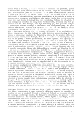 Zgoda, Kolego, ciało, czyli biologiczna struktura, która zawiera w
sobie mnie i Kolegę, a także pozostałe obszary, to jedność, jakoś
w środowisku (bez definiowania na tę chwilę, czym to środowisko ma
być, intuicyjnie jest to uchwytne) - to jest funkcjonalna jedność
i fizyczna jedność. Tu pełna zgoda. Nawet ma Kolega moją zgodę na
zależność i pierwszeństwo zakresu zmysłowego w kontakcie z takim w
zewnętrznym obszarze znajdującym się bytem (znów bez definiowania,
czym ten byt jest; intuicyjnie, mam nadzieję, Kolega to chwyta). W
tej brzegowej strefie to oczywista konieczność, inaczej się tego po
prostu nie da. Ani Kolega, ani tym bardziej ja, bez poziomu dotyku
i podobnych doznań niczego w otoczeniu nie zarejestrujemy, to poza
naszym zasięgiem, musimy się opierać na tym, co ten skrajny zbiór
cielesnych faktów dostarczy. To życiowa konieczność.
Ale - Szanowny Kolego, ale to wymaga refleksji, i to pogłębionej.
Wiem, powtarzam, że dla Kolegi to mało istotne zagadnienie, że się
w pierwszym rzędzie liczy ów fizykalny stan, że to poziom główny i
determinuje zachowanie Kolegi. Niech tak będzie, z niechęcią, ale
się na to godzę - można powiedzieć, że siła wyższa. Ale apeluję do
Kolegi, na tym etapie tylko apeluję (chwilowo nic poza tym, ale i
nie wykluczam dalszych działań) - apeluję, żeby Kolega w każdym i
codziennym swoim postępowaniu starał się uwzględnić szerszy, a być
może i maksymalnie szeroki kontekst spraw. Fizyka fizyką, ale też
i przede wszystkim liczy się filozoficzny namysł nad fizyką. Co mi
- co nam po fizycznym doznaniu, jeżeli to nie będzie obudowane w
praktyce filozoficznym spojrzeniem. - Fizyka, przypominam Koledze,
to zawsze stan chwilowy, płaski obraz chwili, który dopiero musi w
głębinie umysłu zostać poddany obróbce, zespolony w wielowymiarowy
i ponadchwilowy fakt abstrakcyjny - i dopiero coś takiego może się
przydać do wykonania kolejnego kroku w świecie. - Kolega musi mieć
tego świadomość, Kolega musi to uwzględniać i nie ignorować. Bo to
leży w naszym wspólnym interesie. Tak po prostu.
A za obszar pogłębionej refleksji odpowiadam ja - to moja działka.
I czuje się zaniepokoimy tym, że Kolega nie szanuje mojego wkładu
w nasze istnienie. Jeżeli Kolega dalej będzie tak postępować, tak
będzie ignorować ustalenia z obszaru refleksji, to widzę kłopoty -
dla nas obu. A szczególnie dla Kolegi. Dlaczego? Ależ to proste, w
obszarze doznań przecież w pierwszej kolejności będzie się jakoś w
odczuwaniu to objawiało, więc Kolega to poczuje, dosłownie. Że ja
również w kroku drugim tego doświadczę, prawda, tylko że właśnie w
drugim. A to zmniejszy wrażenie i, nie wykluczam i takiej myśli w
takim momencie - i być może wywoła uwagę: "a nie mówiłem!". Nie, w
tym nie będzie radości z potknięcia Kolegi, aż tak daleko się nie
posunę, ale jakieś uczucie satysfakcji - no, to jest możliwe.
Szanowny Kolego, nie chciałbym, żeby doszło do takiej chwili - stąd
ten list, powtarzam.
W czym upatruję głównego powodu do troski. Co najbardziej spędza mi
sen z powiek? Chodzi o stosunek Kolegi do naszego ciała, do naszego
wspólnego ciała. To fizyczna struktura, to prawda - ale zarazem, i
 