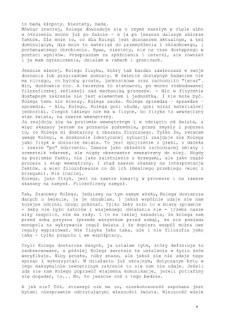 Kolego, banalna i przecież z samej fizyki na ten temat informacja
płynie: każdy sygnał ze świata dociera do nas po jakimś czasie. W
przypadku obserwacji nas samych po niezwykle małym czasie, jednak
po jakimś czasie. Sygnał, który opisuje nas jako takich, to wiele
faktów składowych, też złożonych, a dociera ów sygnał do nas, więc
w obszar jakoś uświadomiony (nadprogowy w poznaniu), późno, daleko
po realnym, gdzieś tam "na dnie" zaistnieniu - odbieramy dalekie i
słabe echo czegoś, co zaszło dawno i już jest historią. Dla nas to
stan teraz i aktualność, ale logicznie to przeszłość. I jeżeli się
tego nie uwzględni, jeżeli Kolega tego ustalenia nie zaakceptuje -
to będą kłopoty. Niestety, będą.
Mówiąc inaczej, Kolega dowiaduje się o czymś zaszłym w ciele albo
w otoczeniu mocno już po fakcie - a ja po jeszcze dalszym zbiorze
faktów. Dla mnie to, co dla Kolegi jest doznaniem aktualnym, a też
dominującym, dla mnie to materiał do przemyślenia i składkowego, i
porównawczego obrobienia. Bywa, niestety, nie na czas dostępnego w
postaci wyników. Przepraszam za spóźnienia i usterki, ale również
i ja mam ograniczenia, działam w ramach i granicach.
Jeszcze więcej, Kolego fizyku, który tak bardzo zawierzasz w swoje
doznania lub przyrządowe pomiary. W świecie dostępnym badaniem nie
ma niczego, co byłoby proste, jednostkowe oraz zachodziło "teraz".
Nic, dosłownie nic. A twierdzę to stanowczo, po mocno rozbudowanej
filozoficznej refleksji nad mechaniką procesów. - Nic w fizycznie
dostępnym zakresie nie jest elementem i jednostką. I nie może być.
Kolega temu nie wierzy. Kolega szuka. Kolega sprawdza - sprawdza -
sprawdza. - Ale, Kolego, Kolega goni ułudę, goni miraż materialnej
jednostki. Czegoś takiego nie ma w fizyce, bo fizyka to wewnętrzny
stan świata, na zawsze wewnętrzny.
Ja znajduję się na poziomie wewnętrznym i w odcięciu od świata, a
więc skazany jestem na poznanie pośrednie, przez zmysły i poprzez
to, co Kolega mi dostarczy z obszaru fizycznego. Tylko że, zwracam
uwagę Kolegi, w doskonale identycznej sytuacji znajduje się Kolega
jako fizyk w obszarze świata. To jest spojrzenie z głębi, z daleka
i zawsze "po" zdarzeniu. Zawsze jako składnik zachodzącej zmiany i
uczestnik zdarzeń, ale nigdy obserwator zewnętrzny do niej. Nigdy
na poziomie faktu, nie jako zaistnienie z brzegami - ale jako część
procesu i etap wewnętrzny. I stąd zawsze skazany na interpretację
faktów, a więc filozofowanie co do ich idealnego przebiegu (więc z
brzegami). Nie inaczej.
Kolega, jako fizyk, jest na zawsze zawarty w procesie i na zawsze
skazany na namysł. Filozoficzny namysł.
Tak, Szanowny Kolego, jedziemy na tym samym wózku, Kolega dostarcza
danych o świecie, ja je obrabiam. I jakoś wspólnie udaje się nam
kolejne odcinki drogi pokonać. Tylko żeby szło to w miarę sprawnie
- żeby nie było zatorów i wzajemnego obrażania się - trzeba nasze
siły zespolić, nie ma rady. I to na takiej zasadzie, że kolega sam
przed sobą przyzna (przede wszystkim przed sobą), że nie posiada
monopolu na wykrywanie reguł świata i że dopiero wespół można owe
reguły wypracować. Nie fizyka jako taka, ale i nie filozofia jako
taka - tylko pospołu i we współpracy.
 