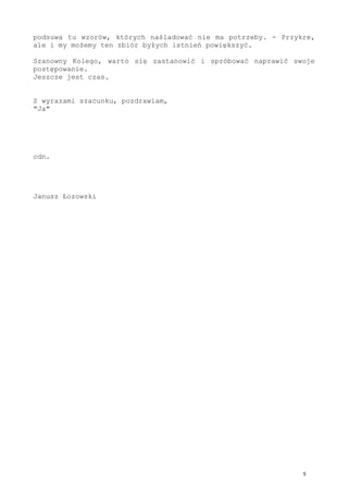 Czyli Kolega dostarcza danych, ja ustalam rytm, który definiuje to
zaobserwowane, a później Kolega zwrotnie te ustalenia w życiu znów
weryfikuje. Niby proste, niby znane, ale jakoś się nie udaje tego
sprząc i wykorzystać. W działaniu już skrajnym, dotyczącym bytu w
jego maksymalnie zewnętrznym zakresie, to się nam nie udaje.
Jeżeli uda się nam, Kolego, poprawić wzajemną komunikacje - jeżeli
potrafimy się dogadać, to... No, to jeszcze coś z tego będzie.
A jak nie?
Cóż, straszyć nie ma co, nieskończoność zapchana jest bytami, które
niesprawnie odczytały własności świata - wieczność wiele podsuwa tu
wzorów, których naśladować nie ma potrzeby.
Przykre, ale i my możemy ten zbiór byłych istnień powiększyć.
Szanowny Kolego, warto się zastanowić i spróbować naprawić swoje
postępowanie.
Jeszcze jest czas.
Z wyrazami szacunku, pozdrawiam,
"Ja"
cdn.
Janusz Łozowski
 