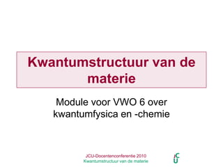 JCU-Docentenconferentie 2010  Kwantumstructuur van de materie Kwantumstructuur van de materie Module voor VWO 6 over kwantumfysica en -chemie 