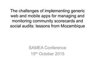 The challenges of implementing generic
web and mobile apps for managing and
monitoring community scorecards and
social audits: lessons from Mozambique
SAMEA Conference
15th October 2015
 