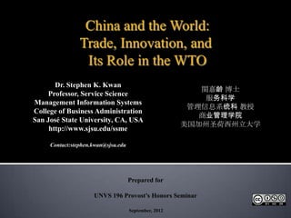 China and the World:
                Trade, Innovation, and
                 Its Role in the WTO
       Dr. Stephen K. Kwan
                                                          関嘉龄 博士
     Professor, Service Science
                                                           服务科学
Management Information Systems
                                                        管理信息系统科 教授
College of Business Administration
                                                          商业管理学院
San José State University, CA, USA
                                                       美国加州圣荷西州立大学
     http://www.sjsu.edu/ssme

     Contact:stephen.kwan@sjsu.edu




                                     Prepared for

                     UNVS 196 Provost’s Honors Seminar

                                     September, 2012
 