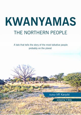 KWANYAMAS
Author VR Kanyiki
reviwed by T. Kefas
THE NORTHERN PEOPLE
A tale that tells the story of the most talkative people
probably on the planet
 