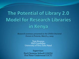 The Potential of Library 2.0 Model for Research Libraries in Kenya Research summary presented at the UNISA Doctoral Forum in Pretoria, March 4, 2009 Tom KwanyaPhD CandidateUniversity of Kwa Zulu Natal Supervisor: Prof Christine Stilwell (UKZN)Prof Peter Underwood (UCT) 