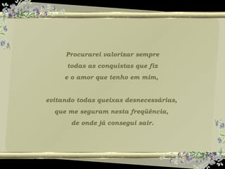 Procurarei valorizar sempre
todas as conquistas que fiz
e o amor que tenho em mim,
evitando todas queixas desnecessárias,
que me seguram nesta freqüência,
de onde já consegui sair.
 