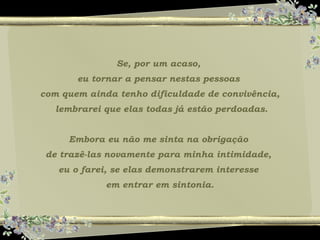 Se, por um acaso,
eu tornar a pensar nestas pessoas
com quem ainda tenho dificuldade de convivência,
lembrarei que elas todas já estão perdoadas.
Embora eu não me sinta na obrigação
de trazê-las novamente para minha intimidade,
eu o farei, se elas demonstrarem interesse
em entrar em sintonia.
 