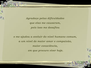 Agradeço pelas dificuldades
que elas me causaram,
pois isso me desafiou
e me ajudou a evoluir do nível humano comum,
a um nível de maior amor e compaixão,
maior consciência,
em que procuro viver hoje.
 