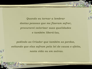 Quando eu tornar a lembrar
destas pessoas que me fizeram sofrer,
procurarei valorizar suas qualidades
e também liberá-las,
pedindo ao Criador que também as perdoe,
evitando que elas sofram pela lei de causa e efeito,
nesta vida ou em outras.
 