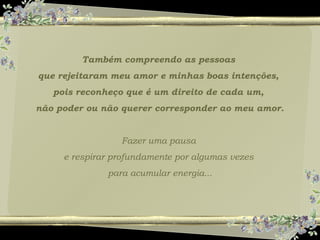 Também compreendo as pessoas
que rejeitaram meu amor e minhas boas intenções,
pois reconheço que é um direito de cada um,
não poder ou não querer corresponder ao meu amor.
Fazer uma pausa
e respirar profundamente por algumas vezes
para acumular energia...
 