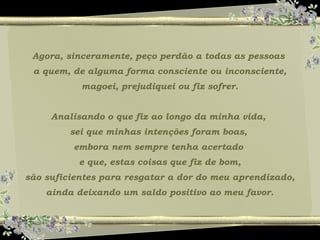 Agora, sinceramente, peço perdão a todas as pessoas
a quem, de alguma forma consciente ou inconsciente,
magoei, prejudiquei ou fiz sofrer.
Analisando o que fiz ao longo da minha vida,
sei que minhas intenções foram boas,
embora nem sempre tenha acertado
e que, estas coisas que fiz de bom,
são suficientes para resgatar a dor do meu aprendizado,
ainda deixando um saldo positivo ao meu favor.
 
