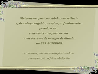 Sinto-me em paz com minha consciência
e, de cabeça erguida, respiro profundamente...
prendo o ar...
e me concentro para enviar
uma corrente de energia destinada
ao SER SUPERIOR.
Ao relaxar, minhas sensações revelam
que este contato foi estabelecido.
 