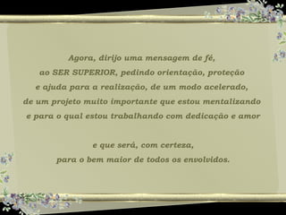 Agora, dirijo uma mensagem de fé,
ao SER SUPERIOR, pedindo orientação, proteção
e ajuda para a realização, de um modo acelerado,
de um projeto muito importante que estou mentalizando
e para o qual estou trabalhando com dedicação e amor
e que será, com certeza,
para o bem maior de todos os envolvidos.
 