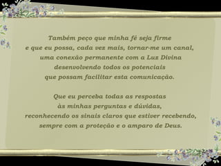 Também peço que minha fé seja firme
e que eu possa, cada vez mais, tornar-me um canal,
uma conexão permanente com a Luz Divina
desenvolvendo todos os potenciais
que possam facilitar esta comunicação.
Que eu perceba todas as respostas
às minhas perguntas e dúvidas,
reconhecendo os sinais claros que estiver recebendo,
sempre com a proteção e o amparo de Deus.
 