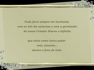 Tudo farei sempre em harmonia
com as leis da natureza e com a permissão
do nosso Criador Eterno e Infinito
que sinto como único poder
real, atuante...
dentro e fora de mim.
 