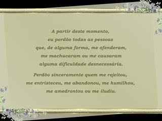 A partir deste momento,
eu perdôo todas as pessoas
que, de alguma forma, me ofenderam,
me machucaram ou me causaram
alguma dificuldade desnecessária.
Perdôo sinceramente quem me rejeitou,
me entristeceu, me abandonou, me humilhou,
me amedrontou ou me iludiu.
 