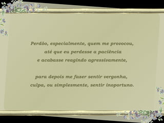 Perdôo, especialmente, quem me provocou,
até que eu perdesse a paciência
e acabasse reagindo agressivamente,
para depois me fazer sentir vergonha,
culpa, ou simplesmente, sentir inoportuno.
 