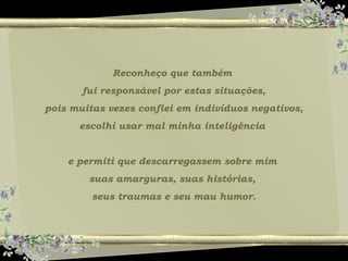 Reconheço que também
fui responsável por estas situações,
pois muitas vezes confiei em indivíduos negativos,
escolhi usar mal minha inteligência
e permiti que descarregassem sobre mim
suas amarguras, suas histórias,
seus traumas e seu mau humor.
 