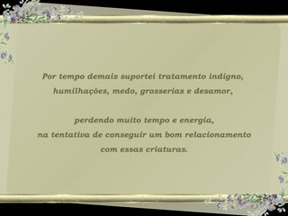 Por tempo demais suportei tratamento indigno,
humilhações, medo, grosserias e desamor,
perdendo muito tempo e energia,
na tentativa de conseguir um bom relacionamento
com essas criaturas.
 