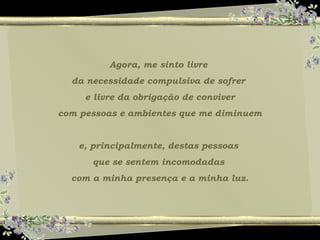 Agora, me sinto livre
da necessidade compulsiva de sofrer
e livre da obrigação de conviver
com pessoas e ambientes que me diminuem
e, principalmente, destas pessoas
que se sentem incomodadas
com a minha presença e a minha luz.
 