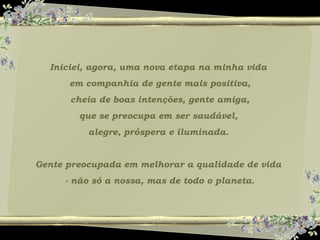 Iniciei, agora, uma nova etapa na minha vida
em companhia de gente mais positiva,
cheia de boas intenções, gente amiga,
que se preocupa em ser saudável,
alegre, próspera e iluminada.
Gente preocupada em melhorar a qualidade de vida
- não só a nossa, mas de todo o planeta.
 