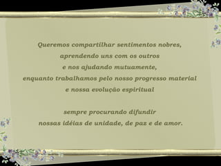 Queremos compartilhar sentimentos nobres,
aprendendo uns com os outros
e nos ajudando mutuamente,
enquanto trabalhamos pelo nosso progresso material
e nossa evolução espiritual
sempre procurando difundir
nossas idéias de unidade, de paz e de amor.
 