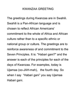 KWANZAA GREETING


The greetings during Kwanzaa are in Swahili.
Swahili is a Pan-African language and is
chosen to reflect African Americans'
commitment to the whole of Africa and African
culture rather than to a specific ethnic or
national group or culture. The greetings are to
reinforce awareness of and commitment to the
Seven Principles. It is: "Habari gani?" and the
answer is each of the principles for each of the
days of Kwanzaa. For examples, today is
Ujamaa (oo-JAH-mah), the fourth day. So
when I say “Habari gani” you say Ujamaa
Habari gani.
 
