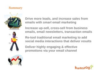Summary Drive more leads, and increase sales from  emails with  smart  email marketing Increase up-sell, cross-sell from business emails, email newsletters, transaction emails Re-tool traditional email marketing to add social media interactions that deliver results Deliver highly engaging & effective promotions via your email channel 