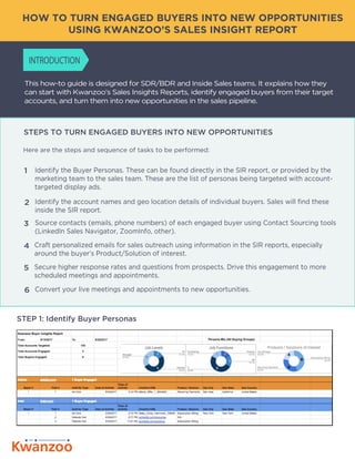 This how-to guide is designed for SDR/BDR and Inside Sales teams. It explains how they
can start with Kwanzoo’s Sales Insights Reports, identify engaged buyers from their target
accounts, and turn them into new opportunities in the sales pipeline.
Here are the steps and sequence of tasks to be performed:
HOW TO TURN ENGAGED BUYERS INTO NEW OPPORTUNITIES
USING KWANZOO’S SALES INSIGHT REPORT
STEPS TO TURN ENGAGED BUYERS INTO NEW OPPORTUNITIES
INTRODUCTION
STEP 1: Identify Buyer Personas
Identify the Buyer Personas. These can be found directly in the SIR report, or provided by the
marketing team to the sales team. These are the list of personas being targeted with account-
targeted display ads.
1
Identify the account names and geo location details of individual buyers. Sales will find these
inside the SIR report.
2
Source contacts (emails, phone numbers) of each engaged buyer using Contact Sourcing tools
(LinkedIn Sales Navigator, ZoomInfo, other).
3
Craft personalized emails for sales outreach using information in the SIR reports, especially
around the buyer’s Product/Solution of interest.
4
Secure higher response rates and questions from prospects. Drive this engagement to more
scheduled meetings and appointments.
5
Convert your live meetings and appointments to new opportunities.6
 