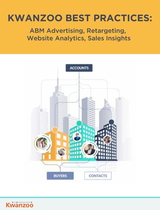 KWANZOO BEST PRACTICES:
ABM Advertising, Retargeting,
Website Analytics, Sales Insights
Our goal with this guide is to help customers make the most of their investment in Kwanzoo’s
platform and ABM solutions, achieve high ROI and drive more pipeline and revenue.
 