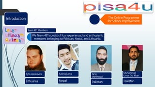 The Online Programme
for School Improvement
We Team 481 consist of four experienced and enthusiastic
members belonging to Pakistan, Nepal, and Lithuania.
Team 481 Members
Introduction
Rytis Jezukevicis
Lithuania
Aashiq Lama
Nepal
Muhammad
Umar Gul Khan
Pakistan
Tariq
Mehmood
Pakistan
 