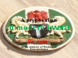 Submitted by   Pr.com  to the ministry of Works and Transportation A proposal on d modern  k wara 