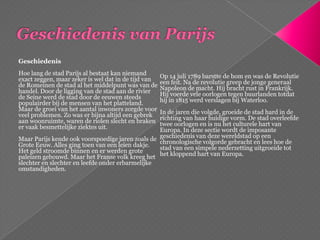 Geschiedenis van ParijsGeschiedenisHoe lang de stad Parijs al bestaat kan niemand exact zeggen, maar zeker is wel dat in de tijd van de Romeinen de stad al het middelpunt was van de handel. Door de ligging van de stad aan de rivier de Seine werd de stad door de eeuwen steeds populairder bij de mensen van het platteland. Maar de groei van het aantal inwoners zorgde voor veel problemen. Zo was er bijna altijd een gebrek aan woonruimte, waren de riolen slecht en braken er vaak besmettelijke ziektes uit. Maar Parijs kende ook voorspoedige jaren zoals de Grote Eeuw. Alles ging toen van een leien dakje. Het geld stroomde binnen en er werden grote paleizen gebouwd. Maar het Franse volk kreeg het slechter en slechter en leefde onder erbarmelijke omstandigheden. Op 14 juli 1789 barstte de bom en was de Revolutie een feit. Na de revolutie greep de jonge generaal Napoleon de macht. Hij bracht rust in Frankrijk. Hij voerde vele oorlogen tegen buurlanden totdat hij in 1815 werd verslagen bij Waterloo. In de jaren die volgde, groeide de stad hard in de richting van haar huidige vorm. De stad overleefde twee oorlogen en is nu het culturele hart van Europa. In deze sectie wordt de imposante geschiedenis van deze wereldstad op een chronologische volgorde gebracht en lees hoe de stad van een simpele nederzetting uitgroeide tot het kloppend hart van Europa. 